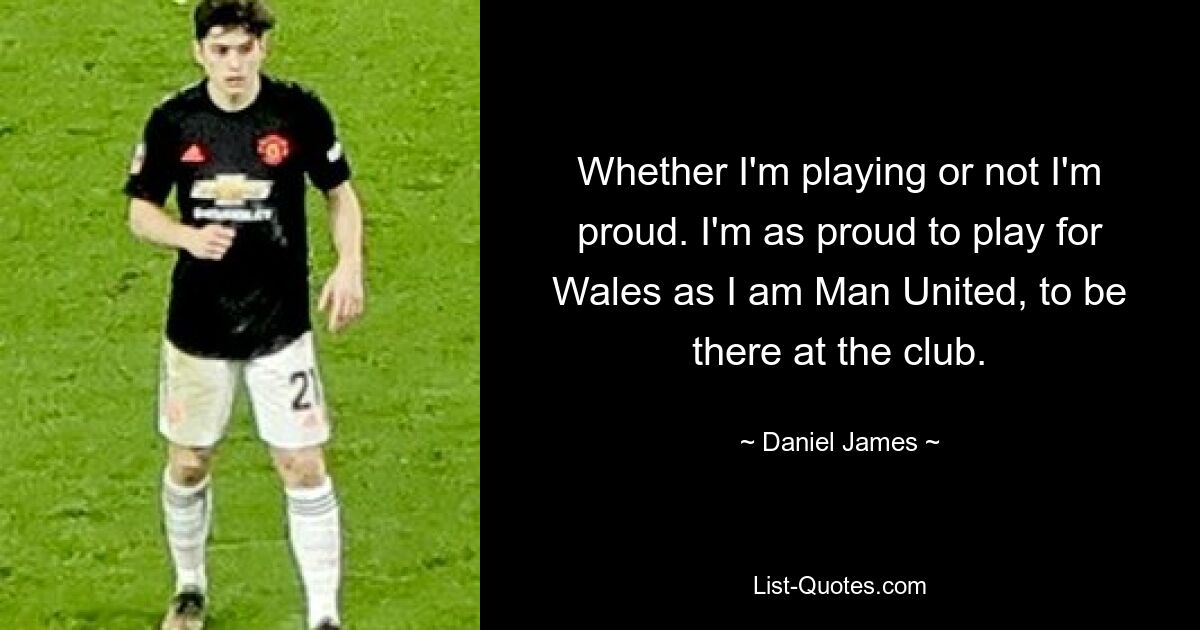 Whether I'm playing or not I'm proud. I'm as proud to play for Wales as I am Man United, to be there at the club. — © Daniel James