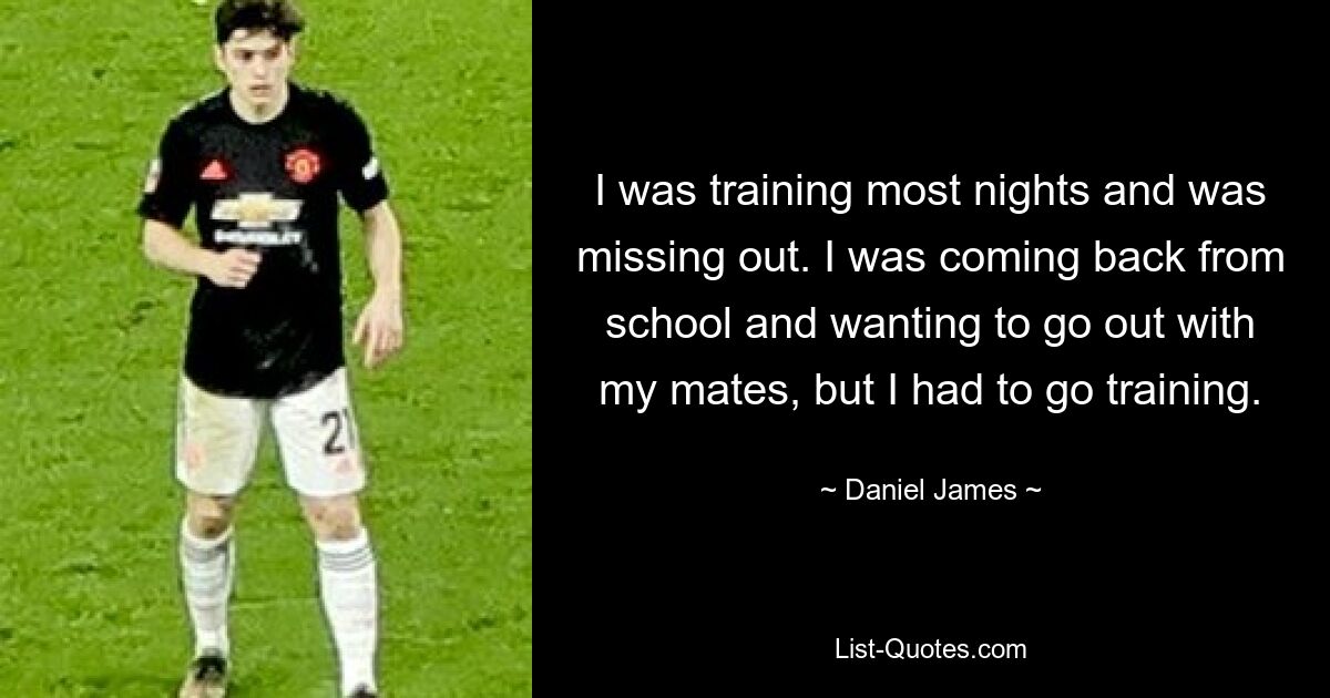 I was training most nights and was missing out. I was coming back from school and wanting to go out with my mates, but I had to go training. — © Daniel James