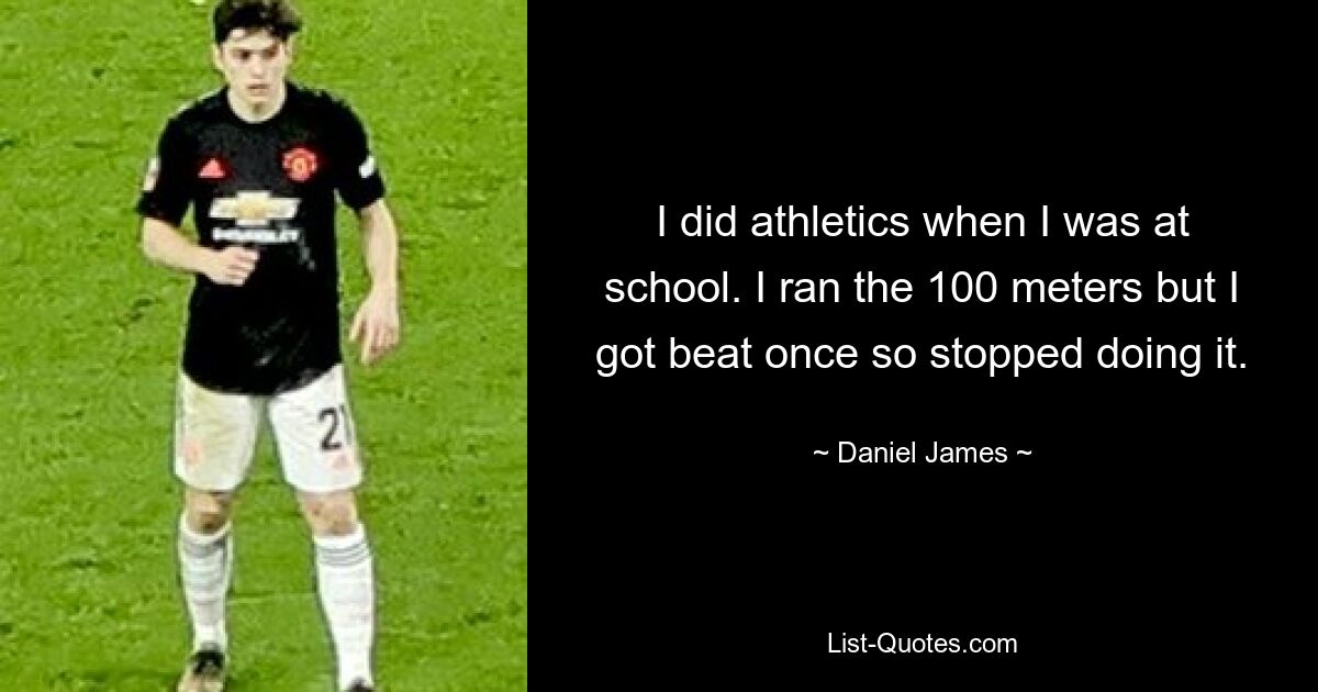 I did athletics when I was at school. I ran the 100 meters but I got beat once so stopped doing it. — © Daniel James