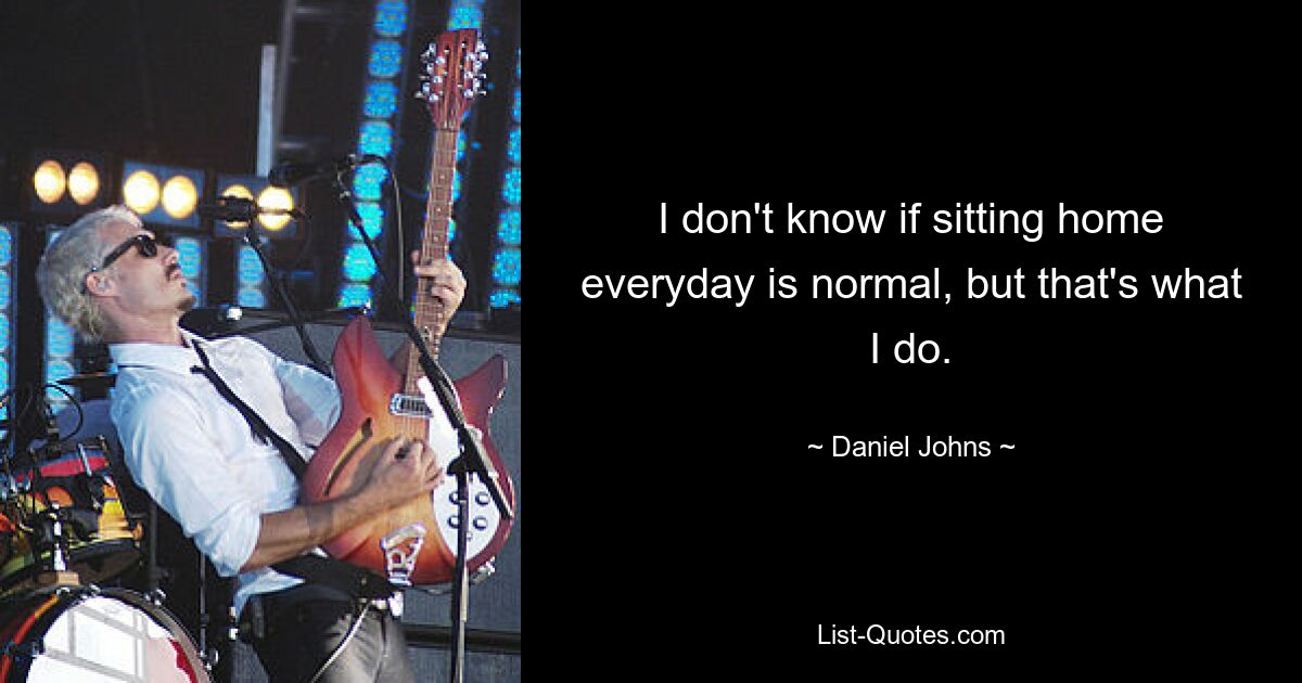 I don't know if sitting home everyday is normal, but that's what I do. — © Daniel Johns