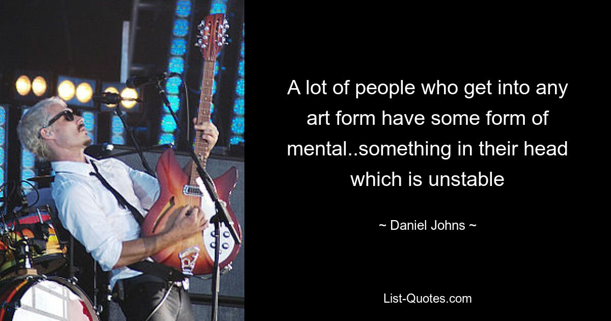 A lot of people who get into any art form have some form of mental..something in their head which is unstable — © Daniel Johns