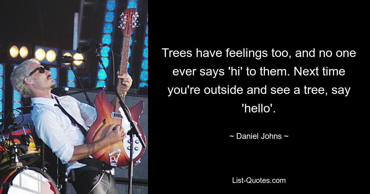 Trees have feelings too, and no one ever says 'hi' to them. Next time you're outside and see a tree, say 'hello'. — © Daniel Johns