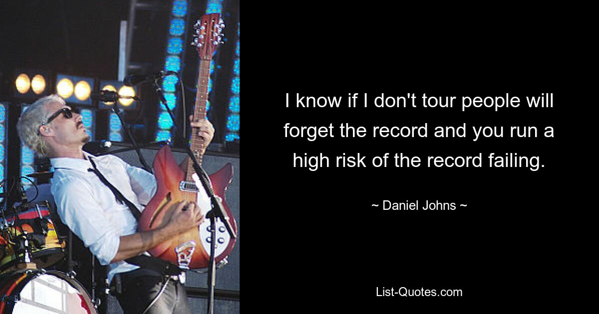 I know if I don't tour people will forget the record and you run a high risk of the record failing. — © Daniel Johns