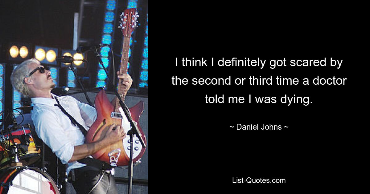 I think I definitely got scared by the second or third time a doctor told me I was dying. — © Daniel Johns