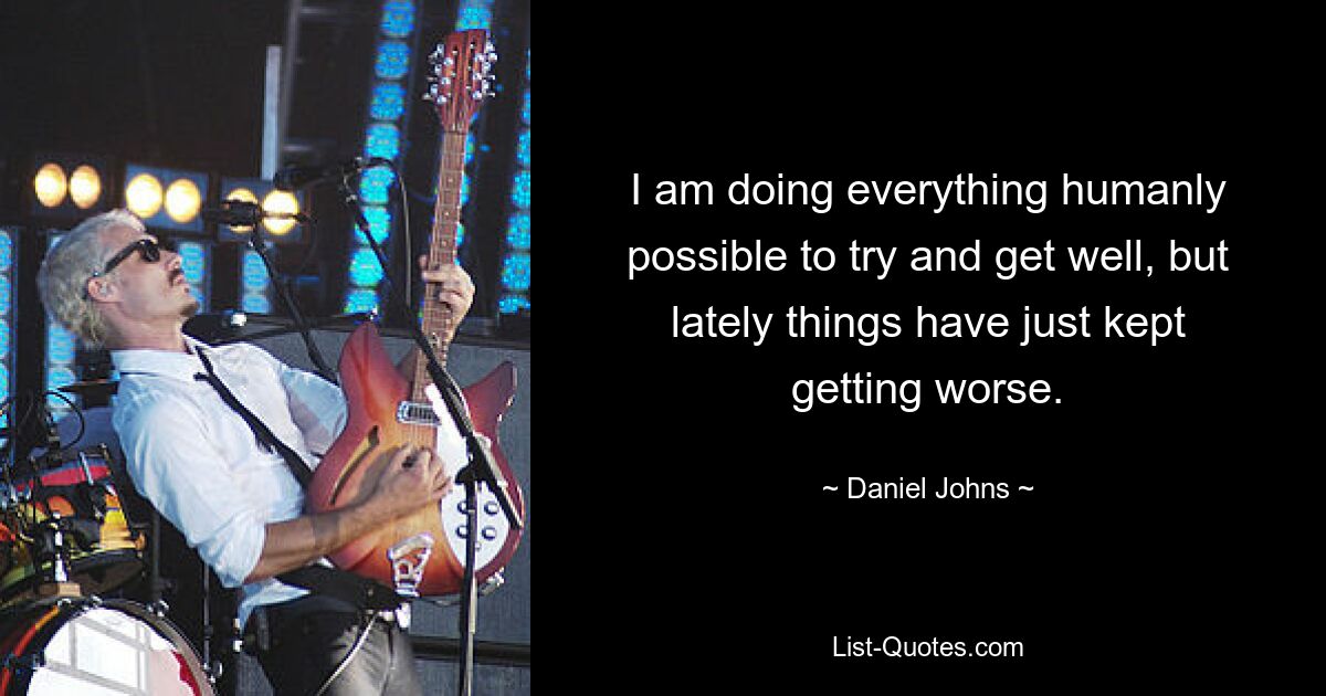 I am doing everything humanly possible to try and get well, but lately things have just kept getting worse. — © Daniel Johns