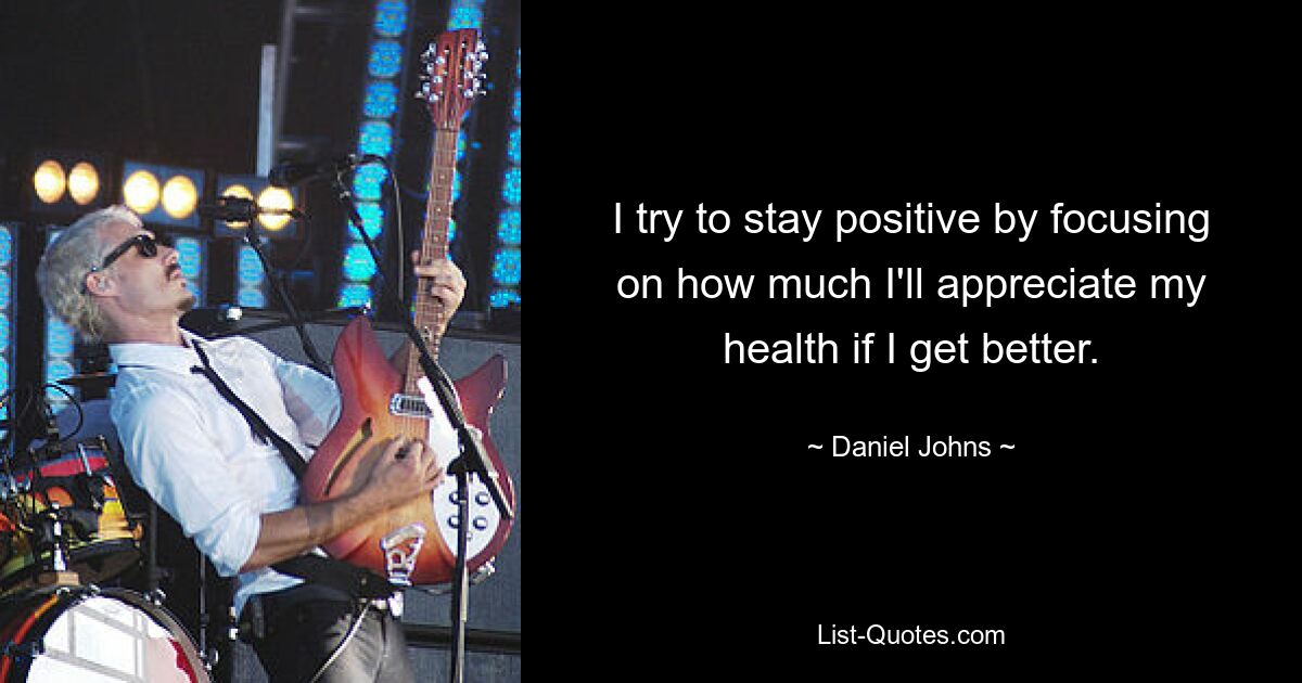 I try to stay positive by focusing on how much I'll appreciate my health if I get better. — © Daniel Johns