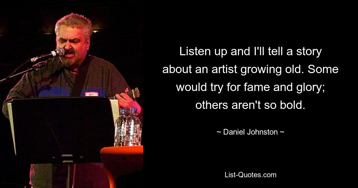 Listen up and I'll tell a story about an artist growing old. Some would try for fame and glory; others aren't so bold. — © Daniel Johnston