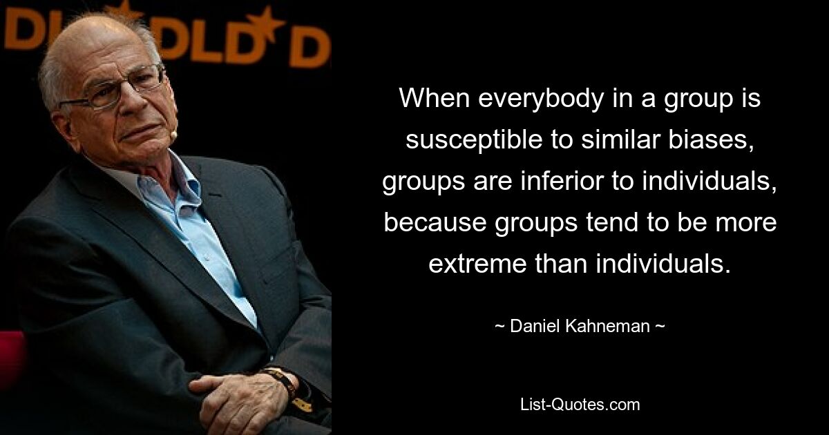 When everybody in a group is susceptible to similar biases, groups are inferior to individuals, because groups tend to be more extreme than individuals. — © Daniel Kahneman