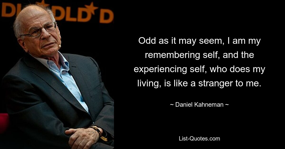 Odd as it may seem, I am my remembering self, and the experiencing self, who does my living, is like a stranger to me. — © Daniel Kahneman