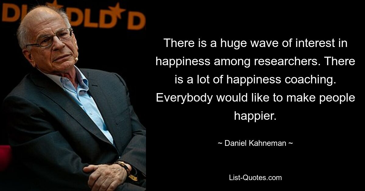 There is a huge wave of interest in happiness among researchers. There is a lot of happiness coaching. Everybody would like to make people happier. — © Daniel Kahneman