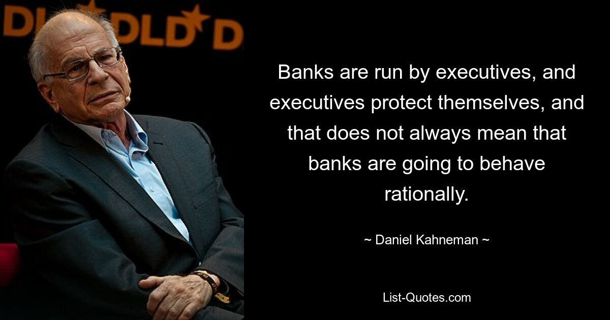 Banks are run by executives, and executives protect themselves, and that does not always mean that banks are going to behave rationally. — © Daniel Kahneman