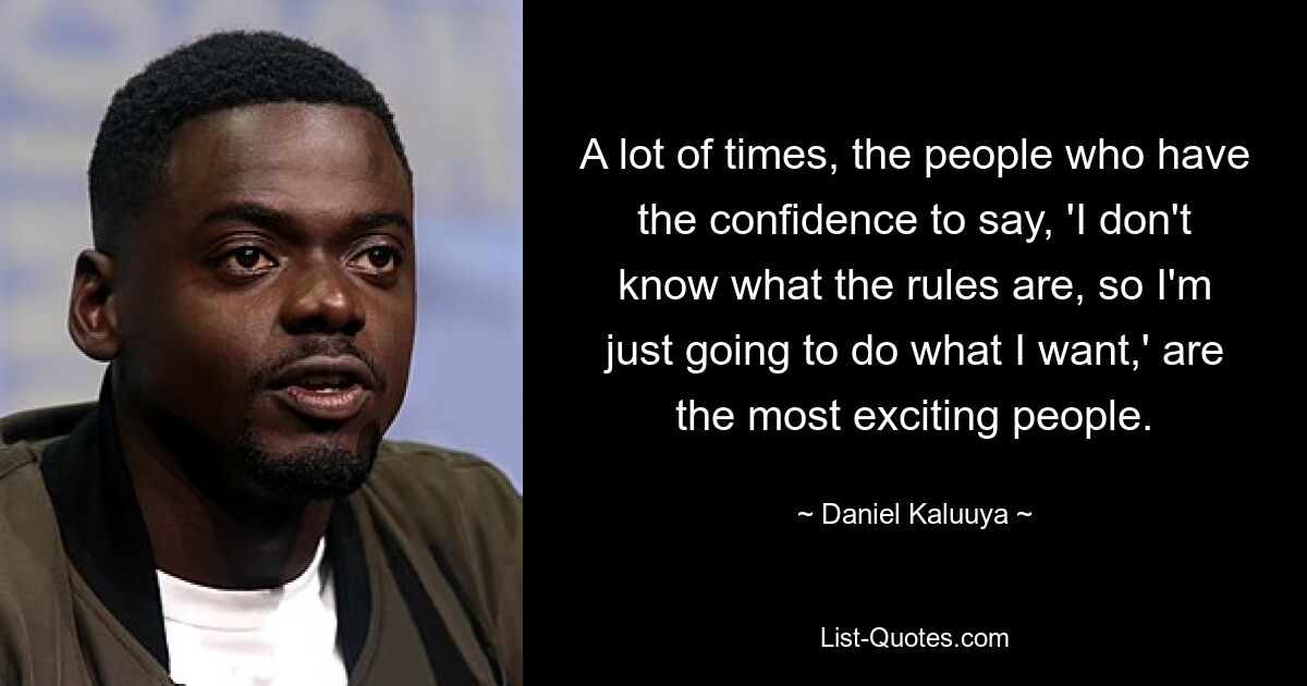 A lot of times, the people who have the confidence to say, 'I don't know what the rules are, so I'm just going to do what I want,' are the most exciting people. — © Daniel Kaluuya