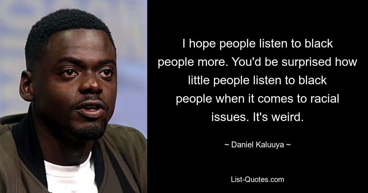 I hope people listen to black people more. You'd be surprised how little people listen to black people when it comes to racial issues. It's weird. — © Daniel Kaluuya