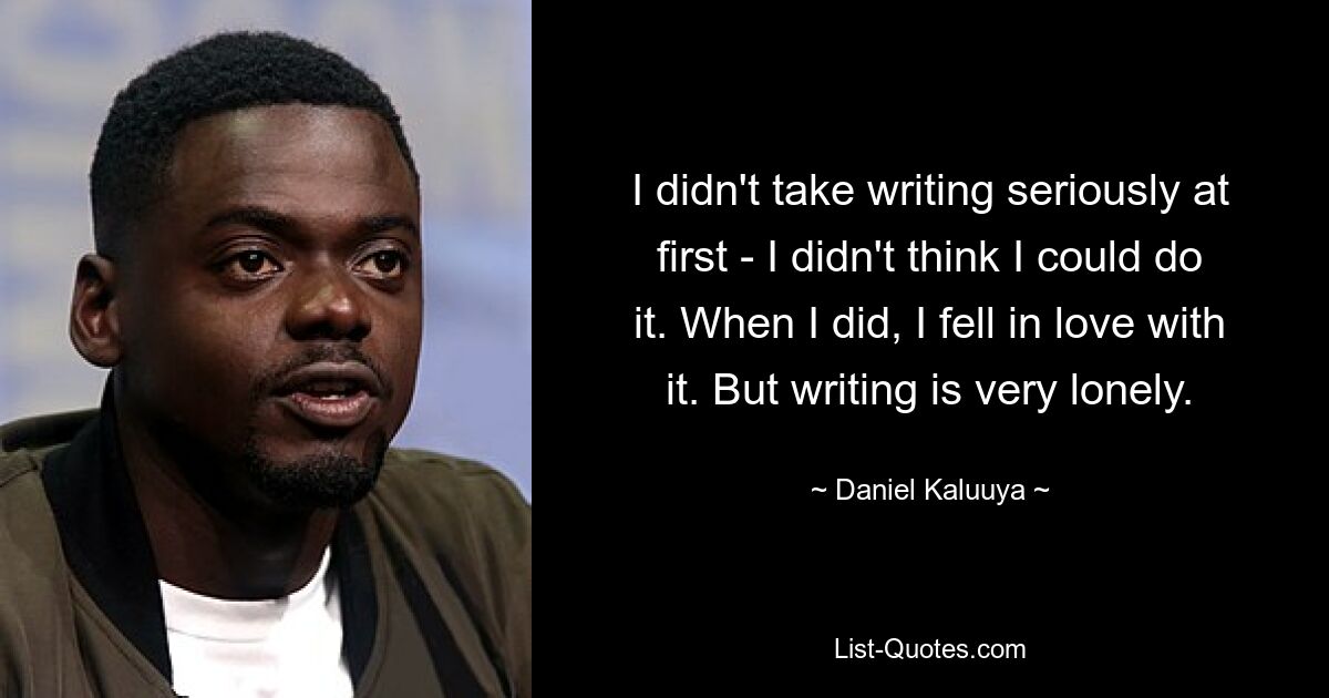 I didn't take writing seriously at first - I didn't think I could do it. When I did, I fell in love with it. But writing is very lonely. — © Daniel Kaluuya