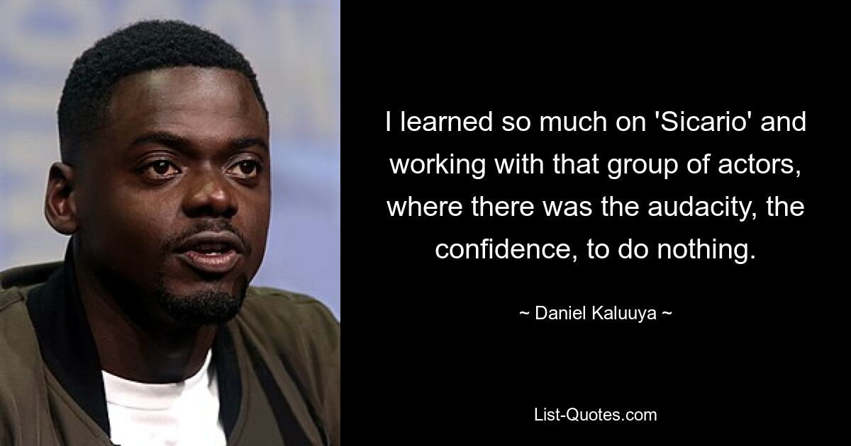 I learned so much on 'Sicario' and working with that group of actors, where there was the audacity, the confidence, to do nothing. — © Daniel Kaluuya