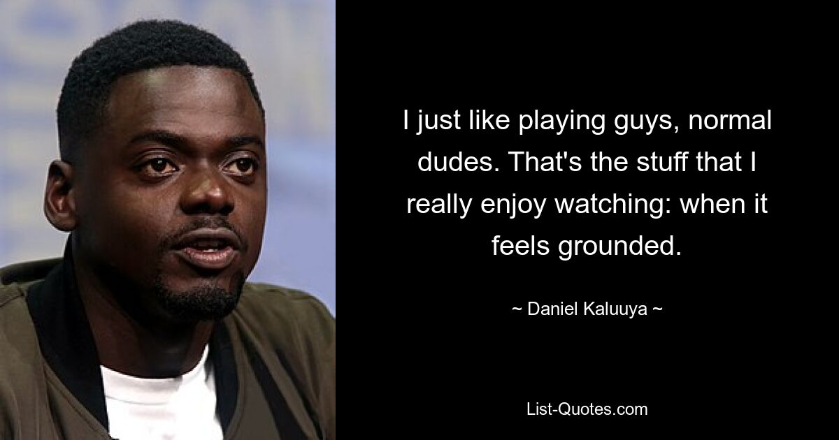 I just like playing guys, normal dudes. That's the stuff that I really enjoy watching: when it feels grounded. — © Daniel Kaluuya