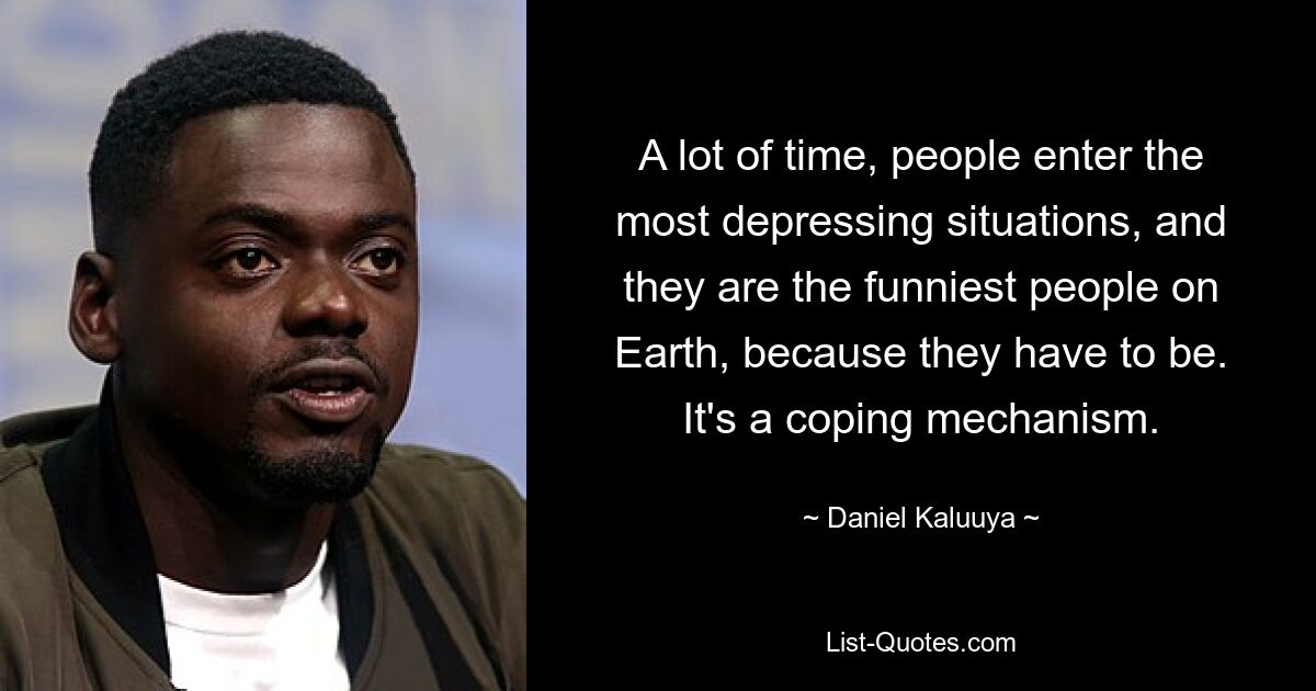 A lot of time, people enter the most depressing situations, and they are the funniest people on Earth, because they have to be. It's a coping mechanism. — © Daniel Kaluuya