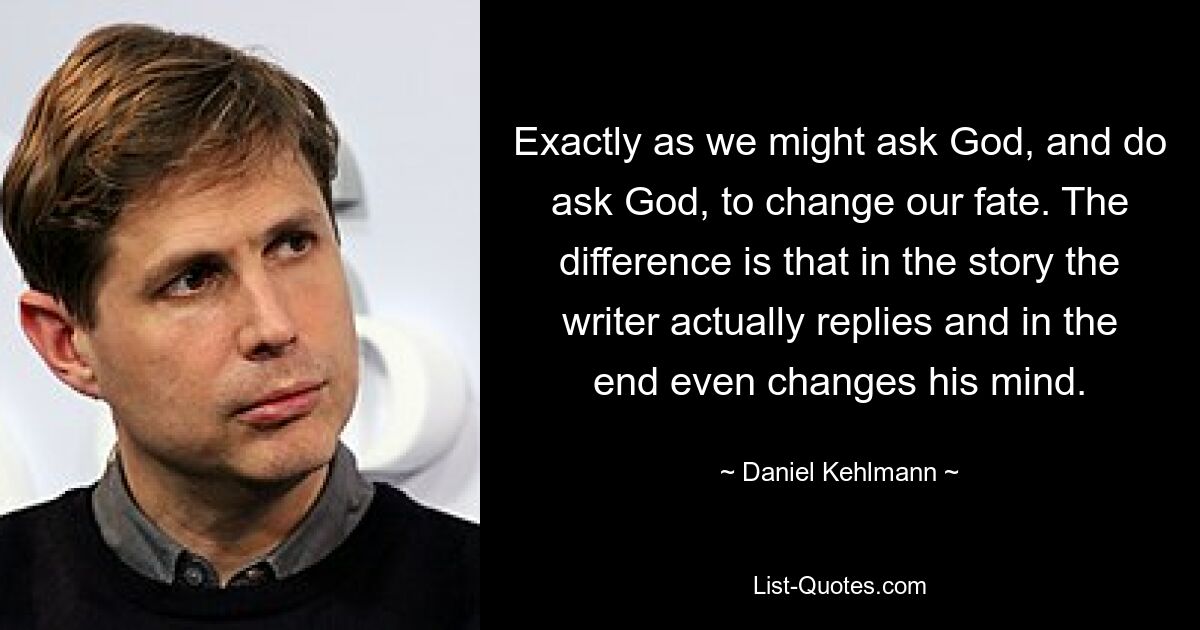 Exactly as we might ask God, and do ask God, to change our fate. The difference is that in the story the writer actually replies and in the end even changes his mind. — © Daniel Kehlmann