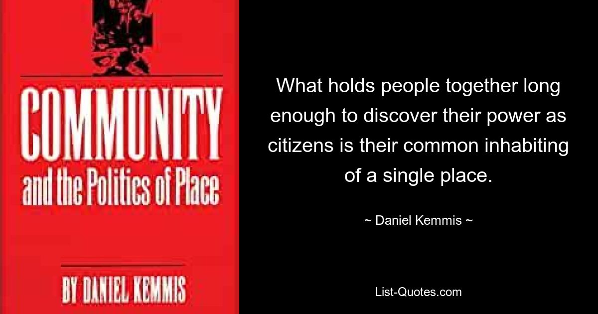 What holds people together long enough to discover their power as citizens is their common inhabiting of a single place. — © Daniel Kemmis