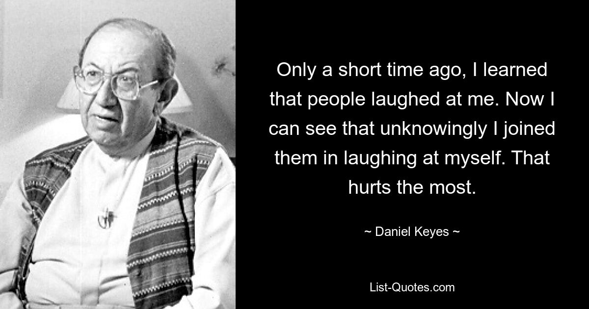 Совсем недавно я узнал, что люди надо мной смеялись. Теперь я вижу, что неосознанно я присоединился к ним и посмеялся над собой. Это ранит больше всего. — © Дэниел Киз