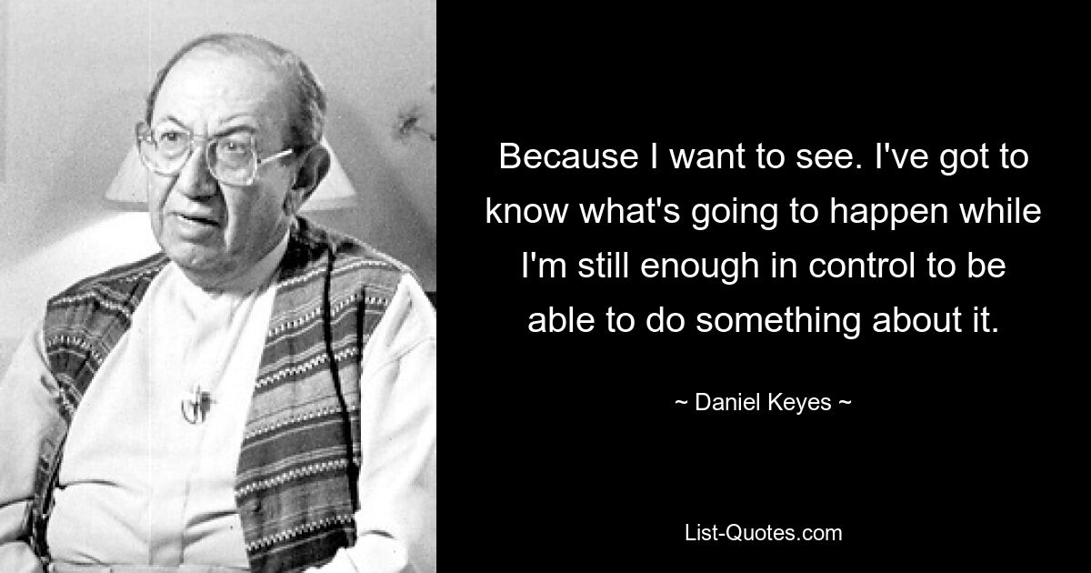 Because I want to see. I've got to know what's going to happen while I'm still enough in control to be able to do something about it. — © Daniel Keyes