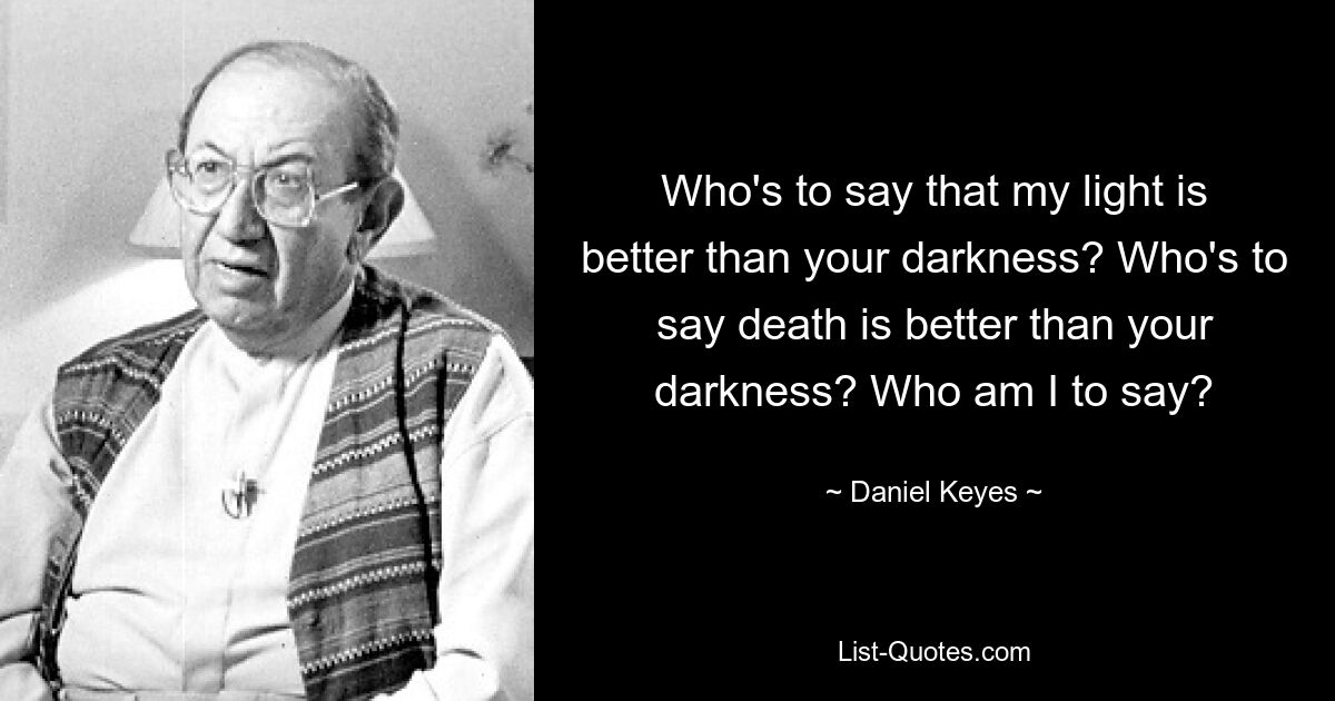 Who's to say that my light is better than your darkness? Who's to say death is better than your darkness? Who am I to say? — © Daniel Keyes