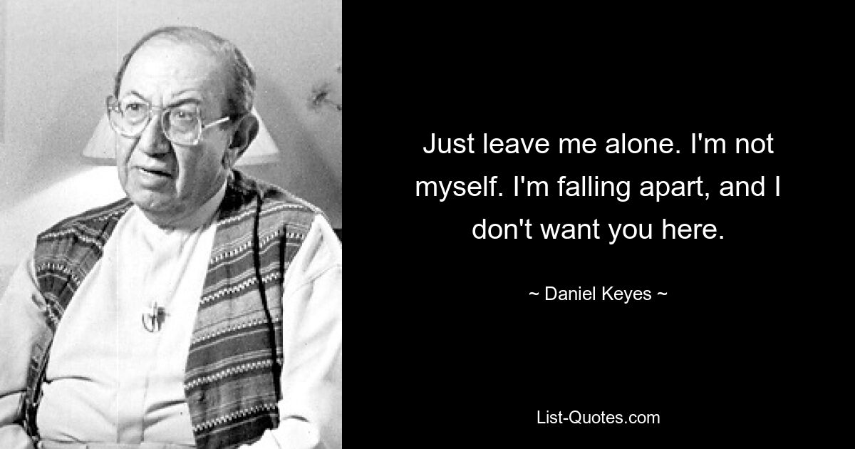 Just leave me alone. I'm not myself. I'm falling apart, and I don't want you here. — © Daniel Keyes