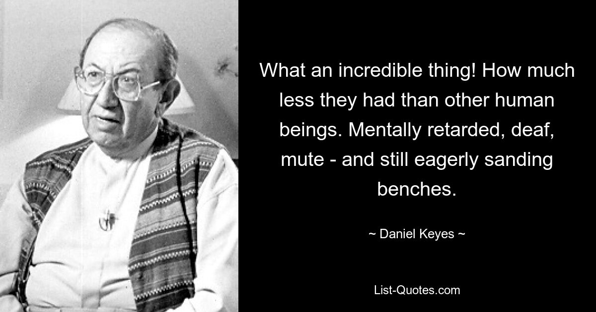 What an incredible thing! How much less they had than other human beings. Mentally retarded, deaf, mute - and still eagerly sanding benches. — © Daniel Keyes