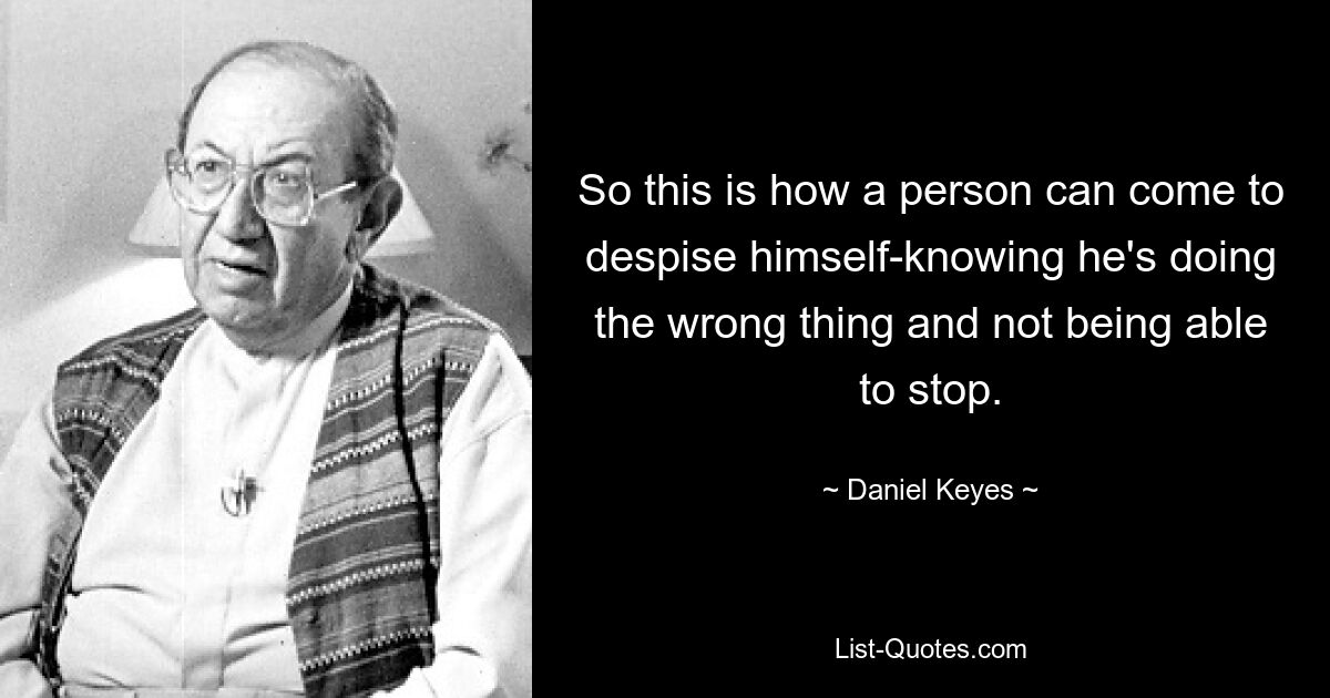 So this is how a person can come to despise himself-knowing he's doing the wrong thing and not being able to stop. — © Daniel Keyes