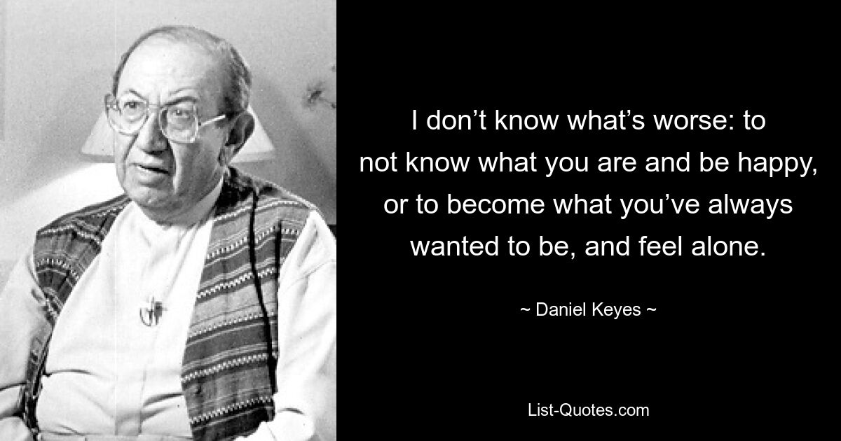 I don’t know what’s worse: to not know what you are and be happy, or to become what you’ve always wanted to be, and feel alone. — © Daniel Keyes