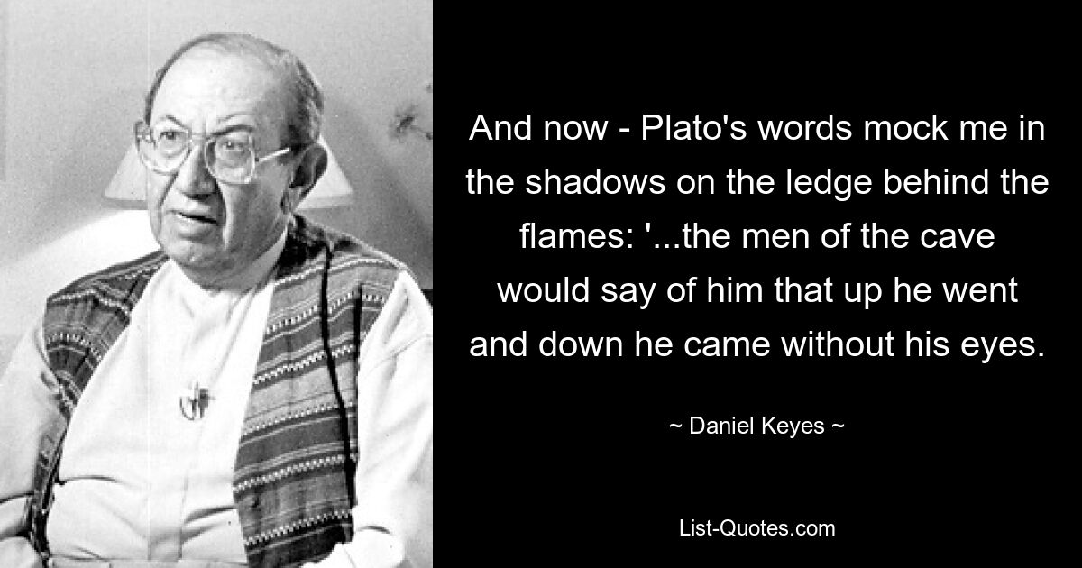 And now - Plato's words mock me in the shadows on the ledge behind the flames: '...the men of the cave would say of him that up he went and down he came without his eyes. — © Daniel Keyes