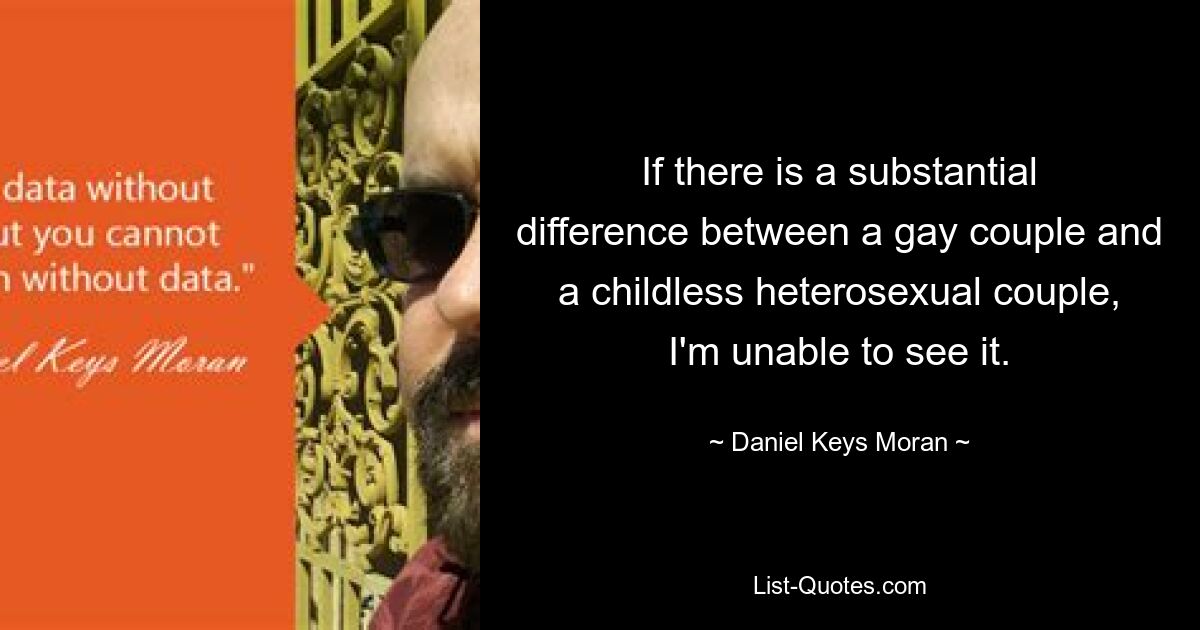 If there is a substantial difference between a gay couple and a childless heterosexual couple, I'm unable to see it. — © Daniel Keys Moran