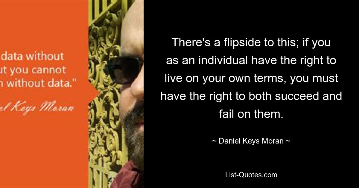 There's a flipside to this; if you as an individual have the right to live on your own terms, you must have the right to both succeed and fail on them. — © Daniel Keys Moran