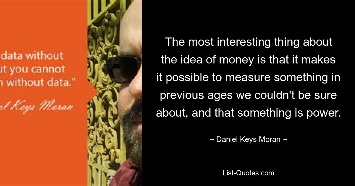 The most interesting thing about the idea of money is that it makes it possible to measure something in previous ages we couldn't be sure about, and that something is power. — © Daniel Keys Moran