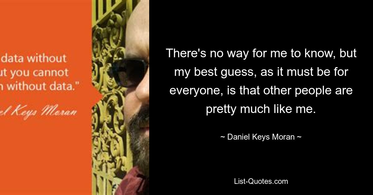 There's no way for me to know, but my best guess, as it must be for everyone, is that other people are pretty much like me. — © Daniel Keys Moran