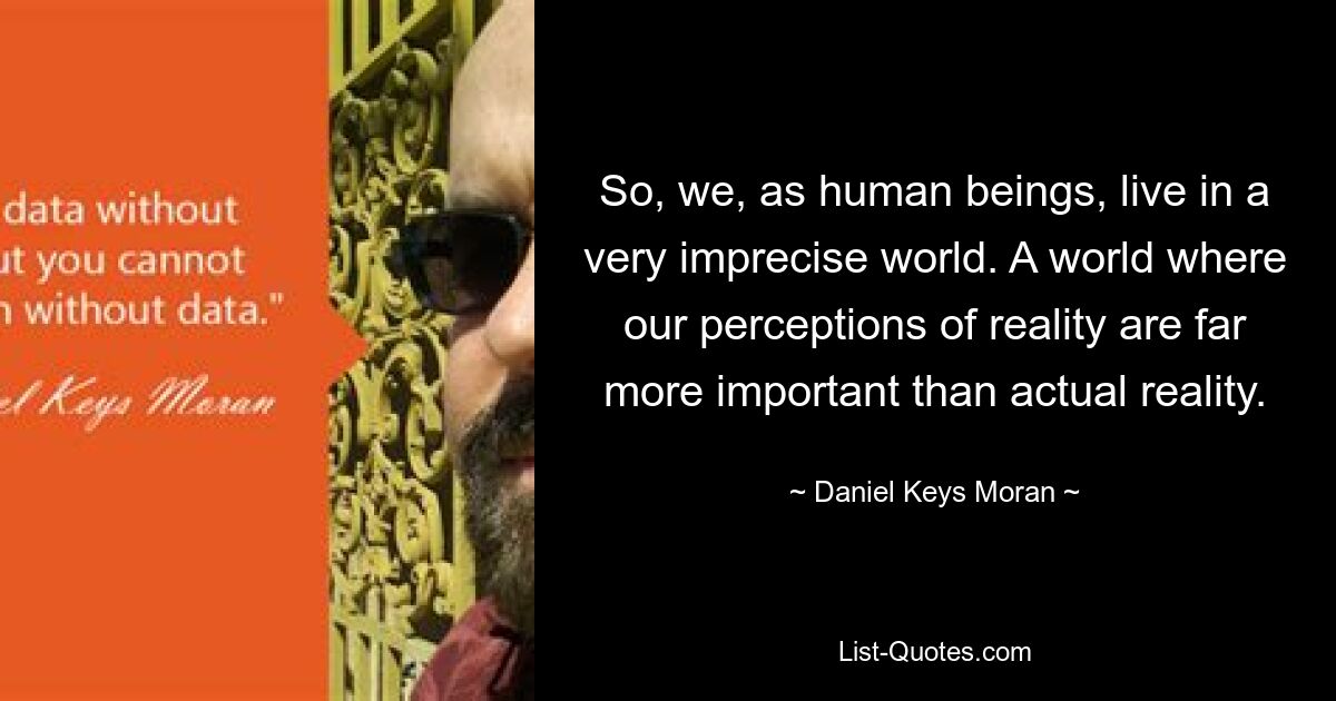 So, we, as human beings, live in a very imprecise world. A world where our perceptions of reality are far more important than actual reality. — © Daniel Keys Moran