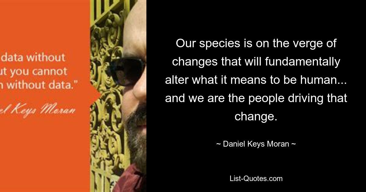 Our species is on the verge of changes that will fundamentally alter what it means to be human... and we are the people driving that change. — © Daniel Keys Moran