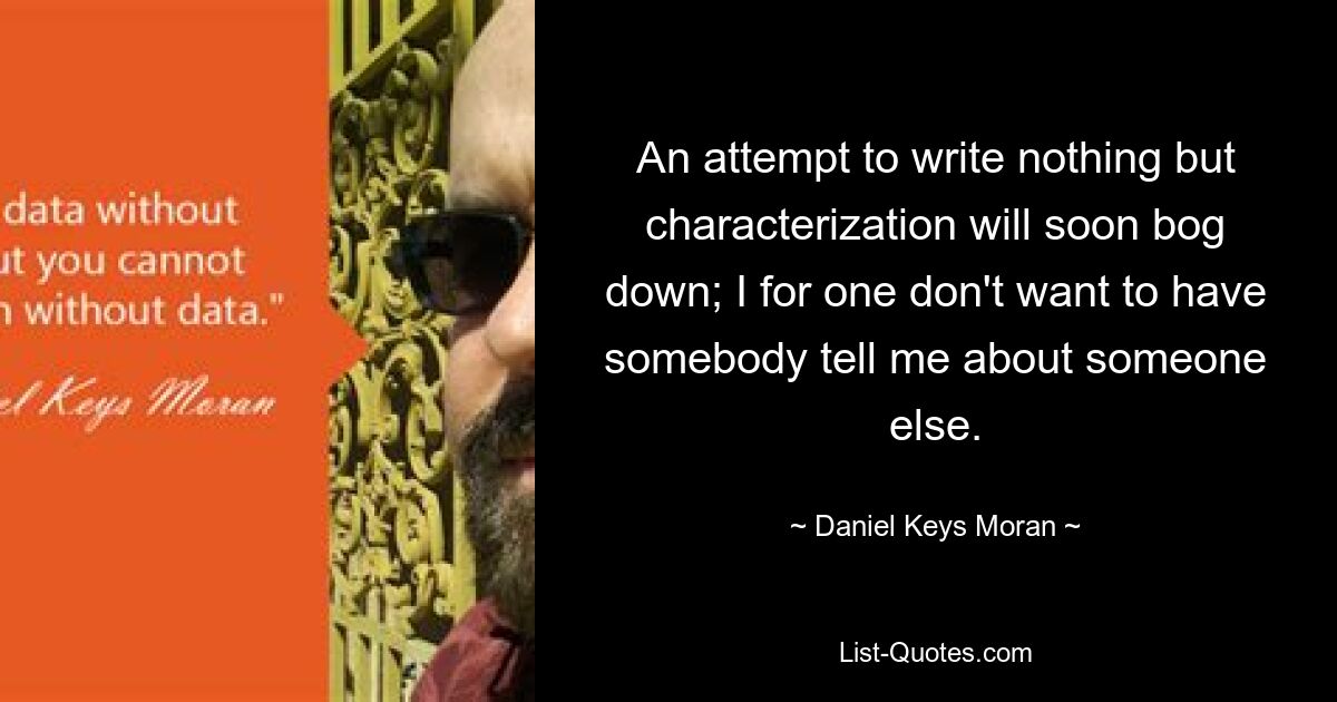 An attempt to write nothing but characterization will soon bog down; I for one don't want to have somebody tell me about someone else. — © Daniel Keys Moran