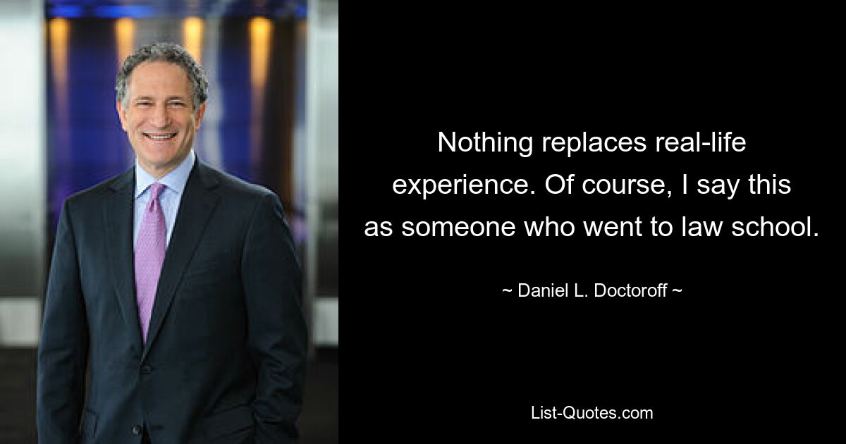 Nothing replaces real-life experience. Of course, I say this as someone who went to law school. — © Daniel L. Doctoroff