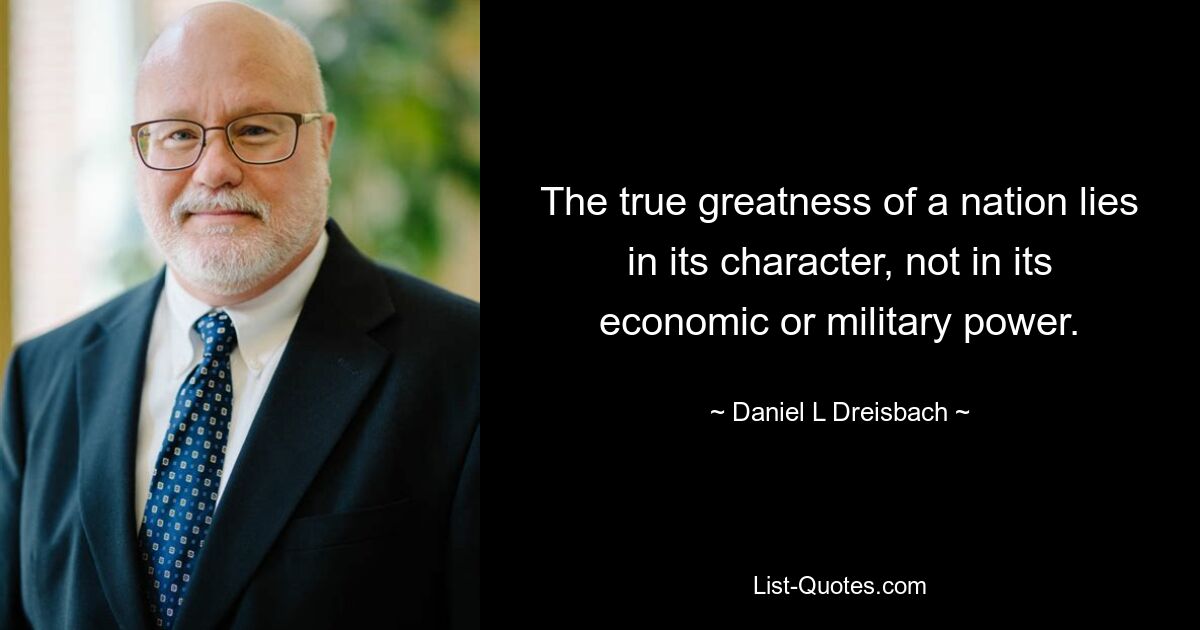 The true greatness of a nation lies in its character, not in its economic or military power. — © Daniel L Dreisbach