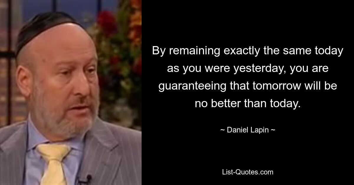 By remaining exactly the same today as you were yesterday, you are guaranteeing that tomorrow will be no better than today. — © Daniel Lapin