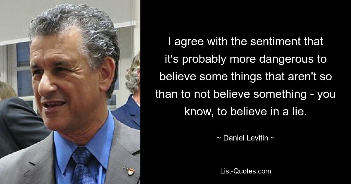 I agree with the sentiment that it's probably more dangerous to believe some things that aren't so than to not believe something - you know, to believe in a lie. — © Daniel Levitin