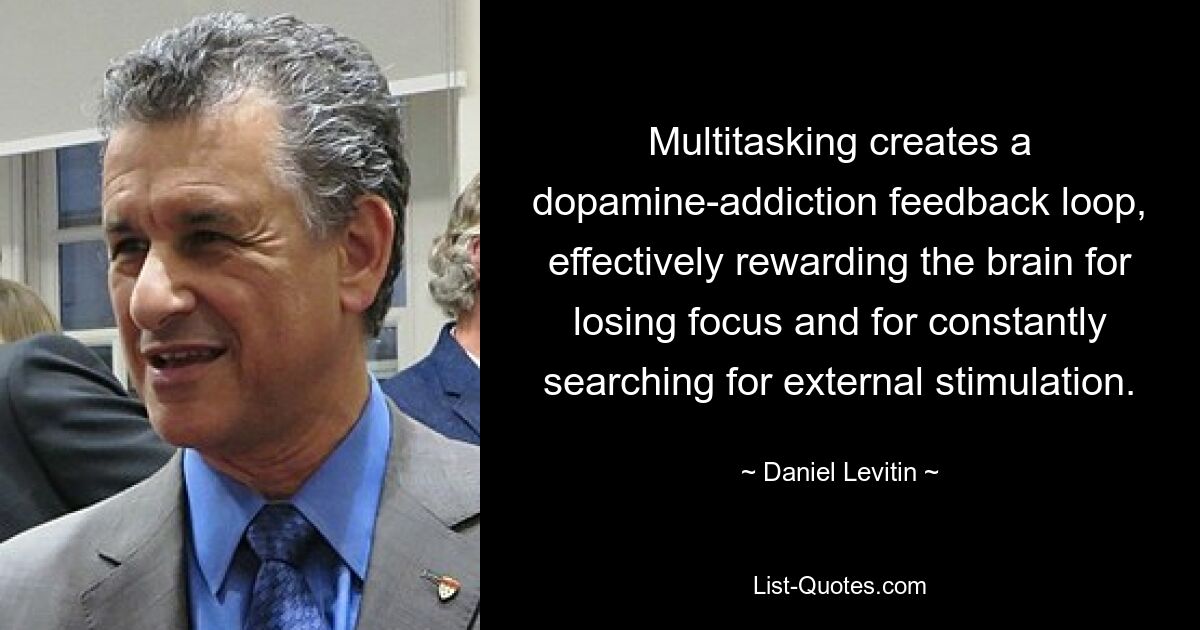 Multitasking creates a dopamine-addiction feedback loop, effectively rewarding the brain for losing focus and for constantly searching for external stimulation. — © Daniel Levitin