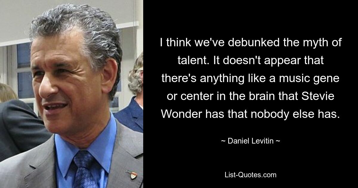 I think we've debunked the myth of talent. It doesn't appear that there's anything like a music gene or center in the brain that Stevie Wonder has that nobody else has. — © Daniel Levitin