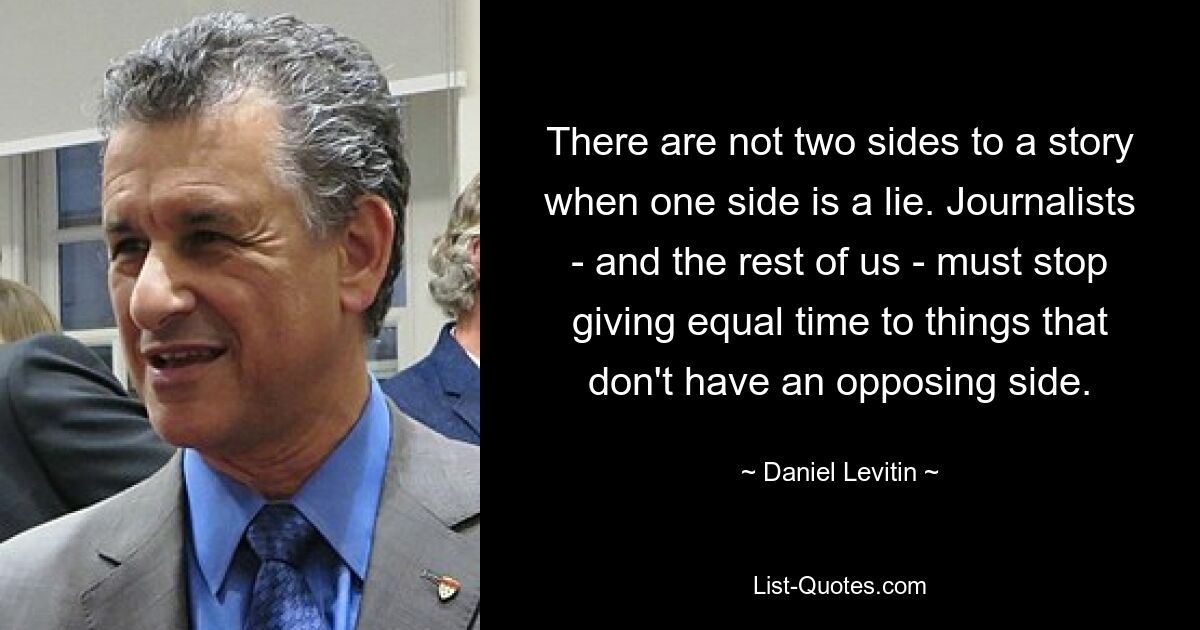 There are not two sides to a story when one side is a lie. Journalists - and the rest of us - must stop giving equal time to things that don't have an opposing side. — © Daniel Levitin