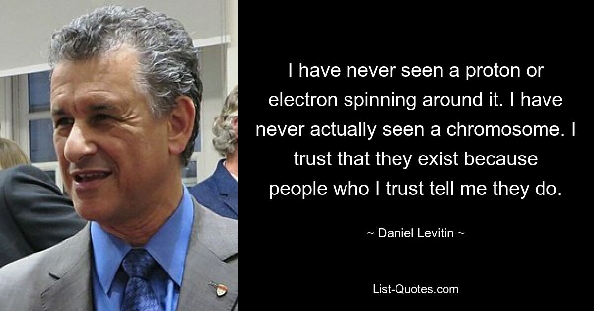 I have never seen a proton or electron spinning around it. I have never actually seen a chromosome. I trust that they exist because people who I trust tell me they do. — © Daniel Levitin