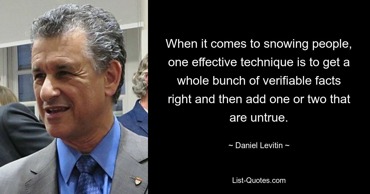 When it comes to snowing people, one effective technique is to get a whole bunch of verifiable facts right and then add one or two that are untrue. — © Daniel Levitin