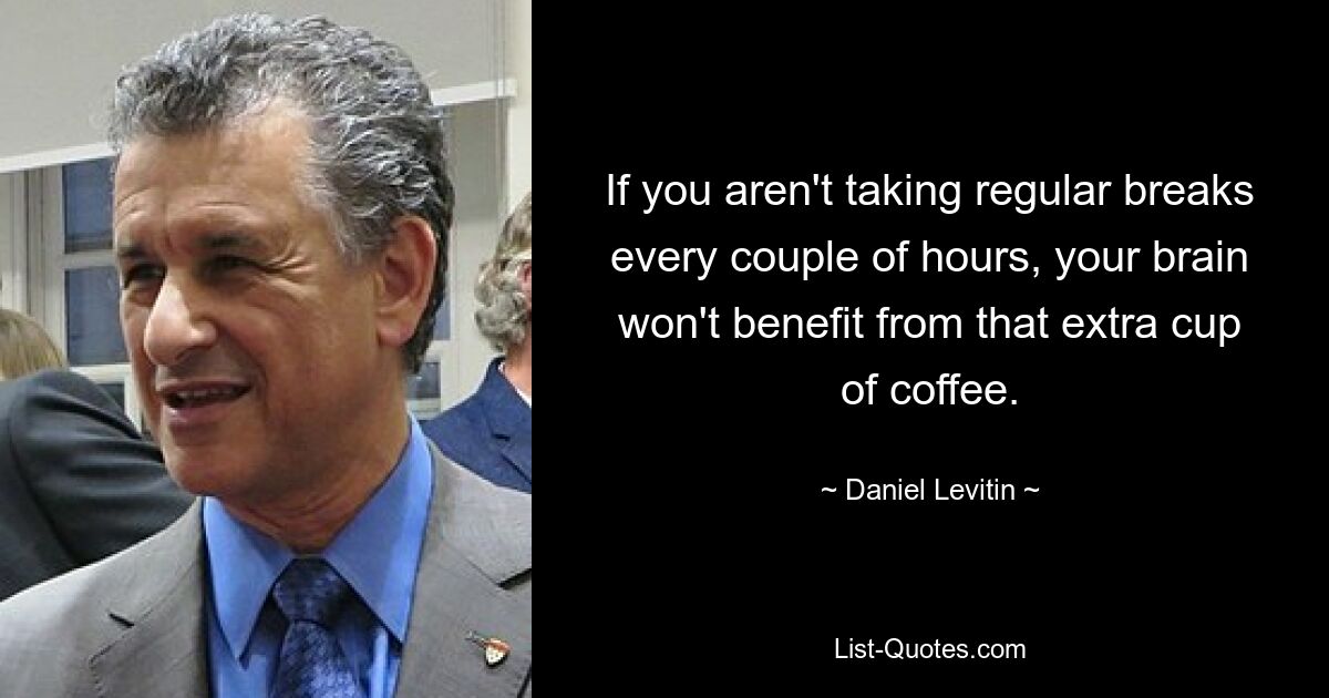 If you aren't taking regular breaks every couple of hours, your brain won't benefit from that extra cup of coffee. — © Daniel Levitin