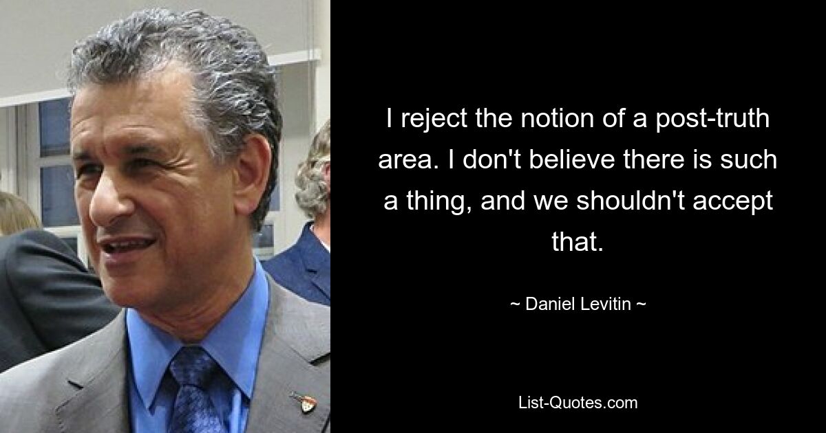 I reject the notion of a post-truth area. I don't believe there is such a thing, and we shouldn't accept that. — © Daniel Levitin