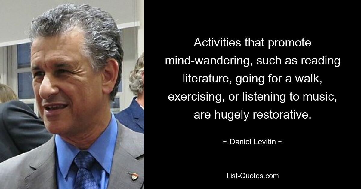 Activities that promote mind-wandering, such as reading literature, going for a walk, exercising, or listening to music, are hugely restorative. — © Daniel Levitin